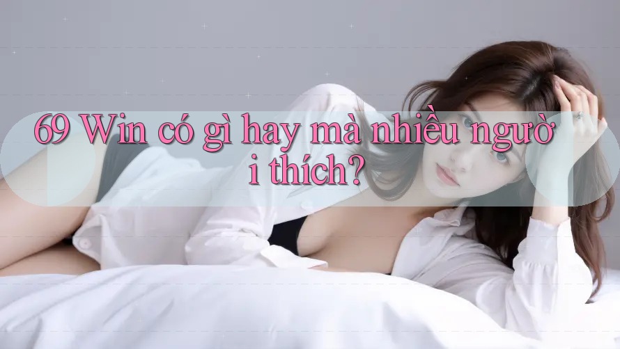 69 Win có gì hay mà nhiều người thích? 69 Win có gì hay mà nhiều người thích?