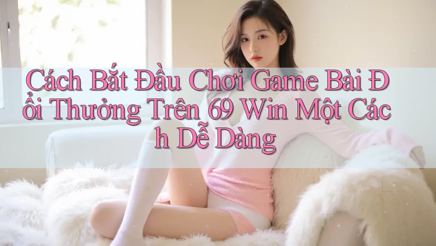 Cách Bắt Đầu Chơi Game Bài Đổi Thưởng Trên 69 Win Một Cách Dễ Dàng Cách Bắt Đầu Chơi Game Bài Đổi Thưởng Trên 69 Win Một Cách Dễ Dàng