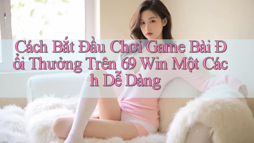 Cách Bắt Đầu Chơi Game Bài Đổi Thưởng Trên 69 Win Một Cách Dễ Dàng Cách Bắt Đầu Chơi Game Bài Đổi Thưởng Trên 69 Win Một Cách Dễ Dàng