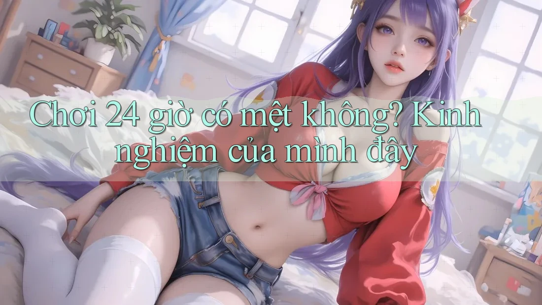 Chơi 24 giờ có mệt không? Kinh nghiệm của mình đây Chơi 24 giờ có mệt không? Kinh nghiệm của mình đây