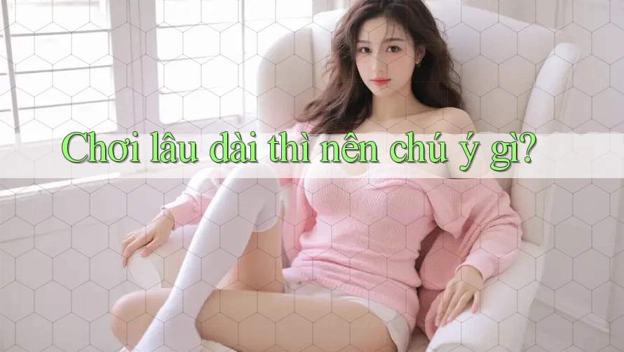 Chơi lâu dài thì nên chú ý gì? Chơi lâu dài thì nên chú ý gì?