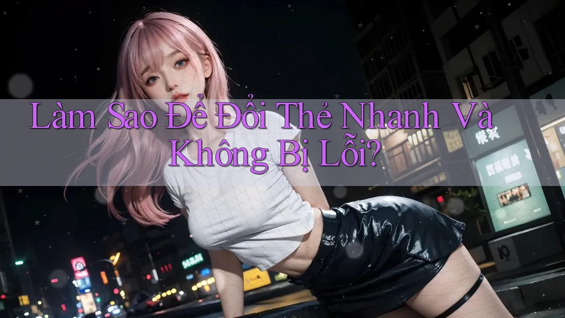 Làm Sao Để Đổi Thẻ Nhanh Và Không Bị Lỗi? Làm Sao Để Đổi Thẻ Nhanh Và Không Bị Lỗi?