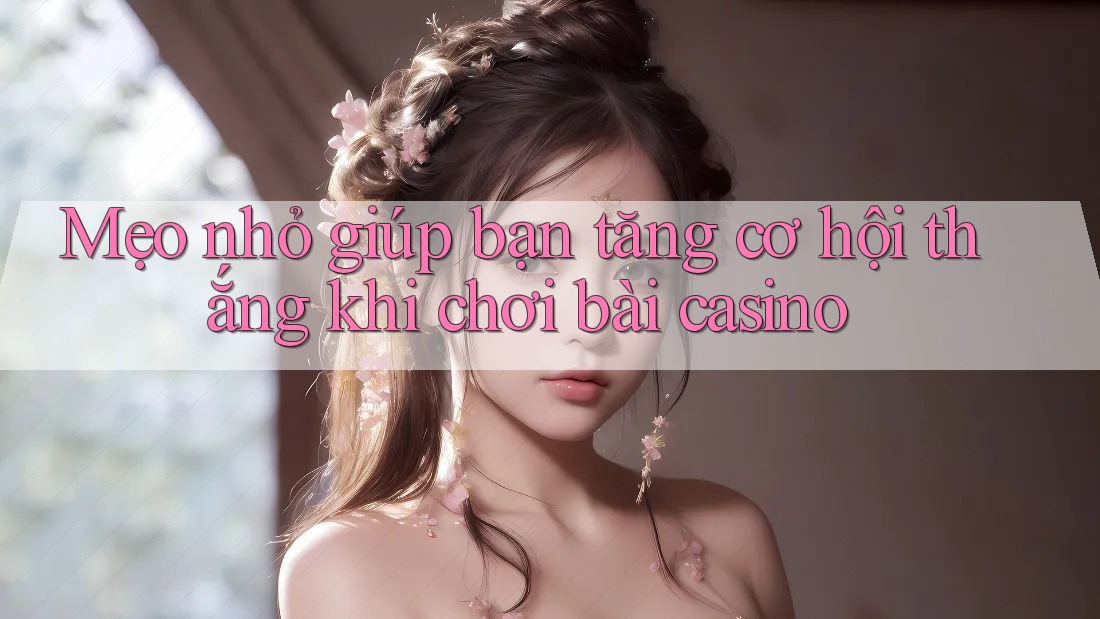 Mẹo nhỏ giúp bạn tăng cơ hội thắng khi chơi bài casino