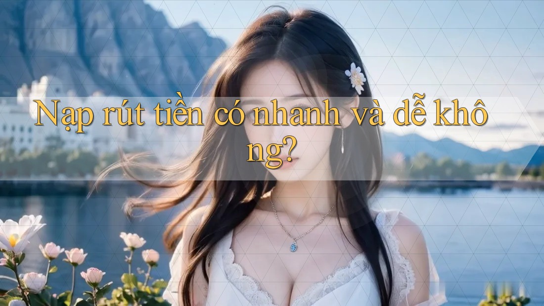 Nạp rút tiền có nhanh và dễ không? Nạp rút tiền có nhanh và dễ không?