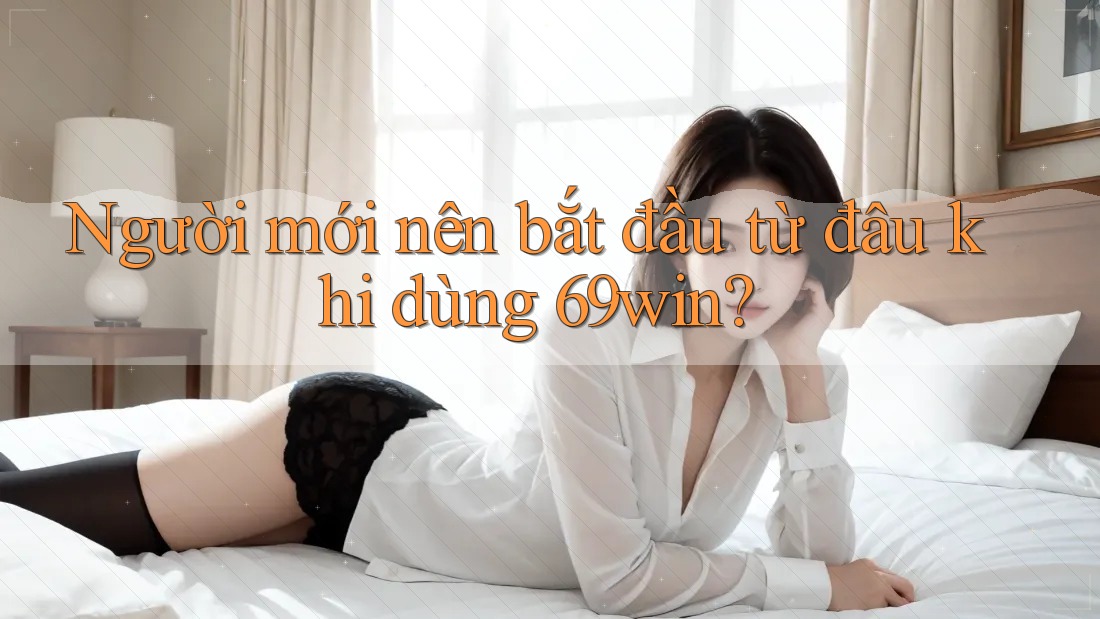 Người mới nên bắt đầu từ đâu khi dùng 69win?