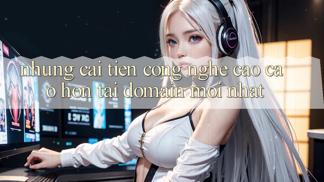 Những cải tiến công nghệ cao cao hơn tại domain mới nhất Những cải tiến công nghệ cao cao hơn tại domain mới nhất