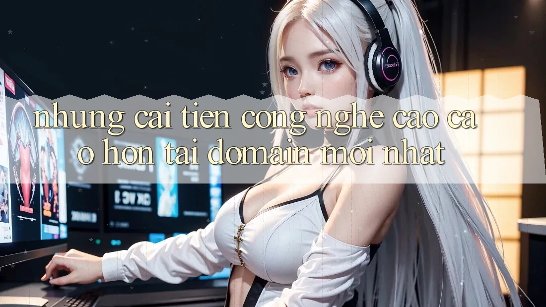 Những cải tiến công nghệ cao cao hơn tại domain mới nhất Những cải tiến công nghệ cao cao hơn tại domain mới nhất