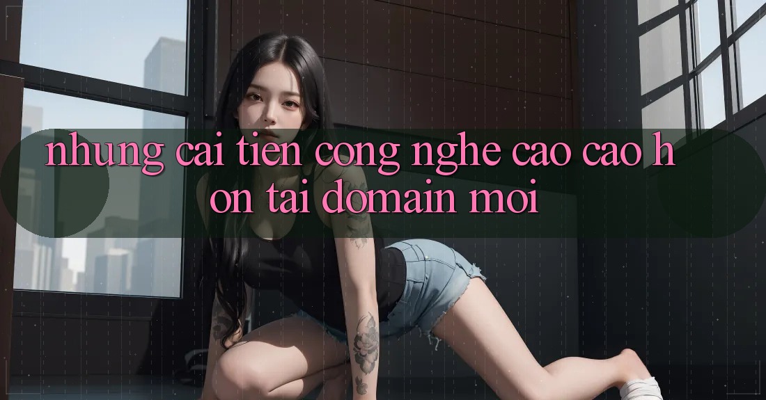 Những cải tiến công nghệ cao cao hơn tại domain mới Những cải tiến công nghệ cao cao hơn tại domain mới