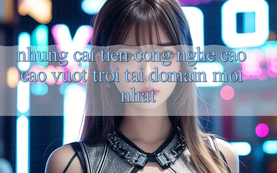 Những cải tiến công nghệ cao cao vượt trội tại domain mới nhất Những cải tiến công nghệ cao cao vượt trội tại domain mới nhất