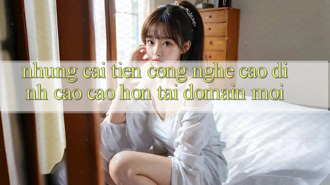 Những cải tiến công nghệ cao đỉnh cao cao hơn tại domain mới Những cải tiến công nghệ cao đỉnh cao cao hơn tại domain mới