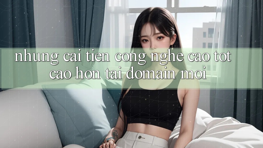 Những cải tiến công nghệ cao tốt cao hơn tại domain mới Những cải tiến công nghệ cao tốt cao hơn tại domain mới