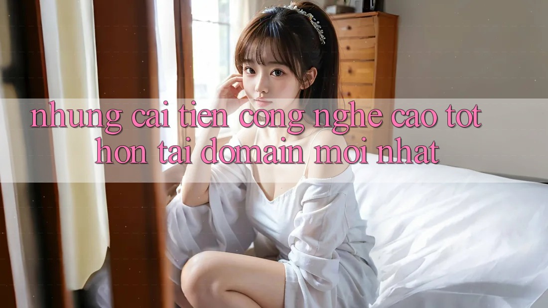 Những cải tiến công nghệ cao tốt hơn tại domain mới nhất Những cải tiến công nghệ cao tốt hơn tại domain mới nhất