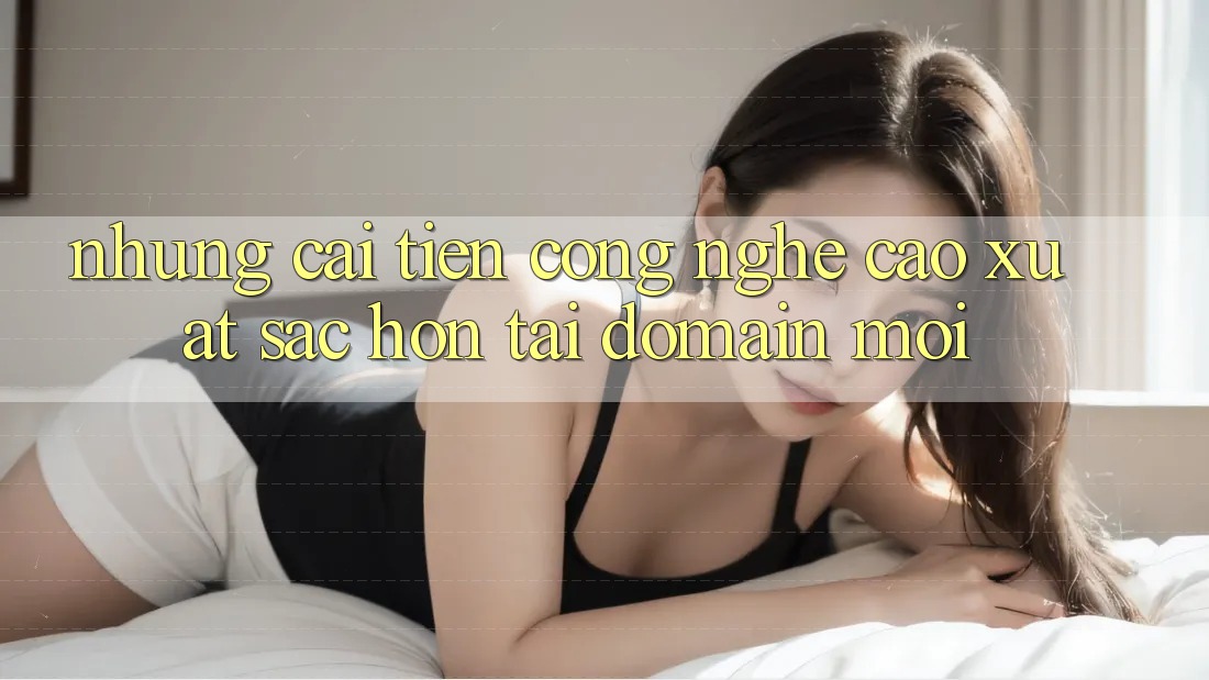 Những cải tiến công nghệ cao xuất sắc hơn tại domain mới Những cải tiến công nghệ cao xuất sắc hơn tại domain mới
