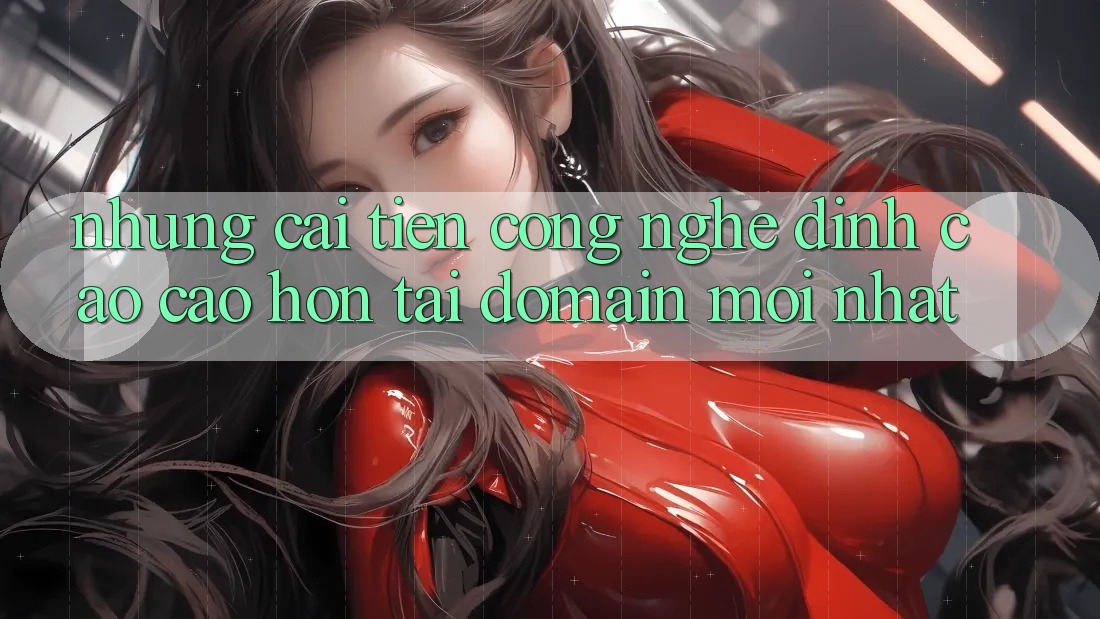 Những cải tiến công nghệ đỉnh cao cao hơn tại domain mới nhất Những cải tiến công nghệ đỉnh cao cao hơn tại domain mới nhất