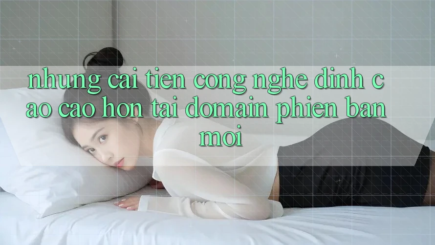 Những cải tiến công nghệ đỉnh cao cao hơn tại domain phiên bản mới