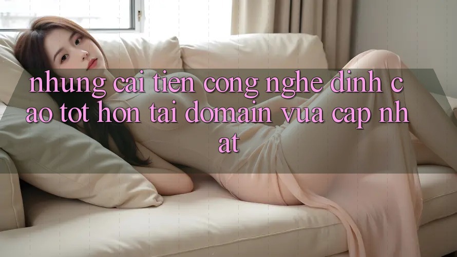 Những cải tiến công nghệ đỉnh cao tốt hơn tại domain vừa cập nhật Những cải tiến công nghệ đỉnh cao tốt hơn tại domain vừa cập nhật