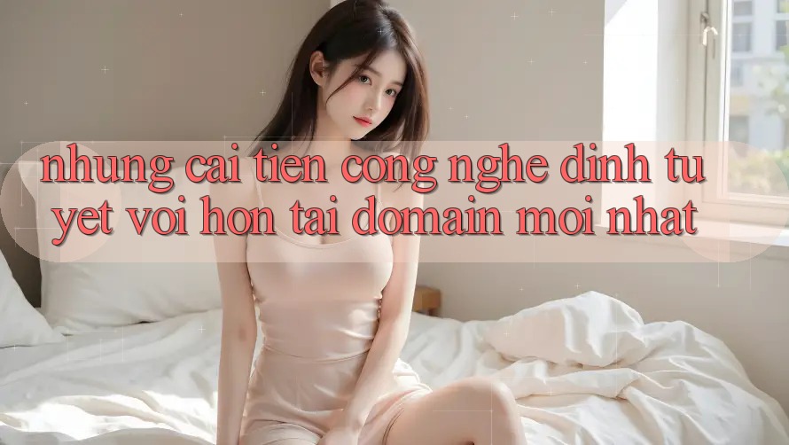 Những cải tiến công nghệ đỉnh tuyệt vời hơn tại domain mới nhất Những cải tiến công nghệ đỉnh tuyệt vời hơn tại domain mới nhất