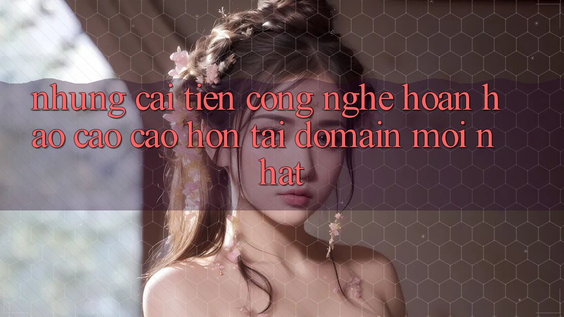 Những cải tiến công nghệ hoàn hảo cao cao hơn tại domain mới nhất Những cải tiến công nghệ hoàn hảo cao cao hơn tại domain mới nhất