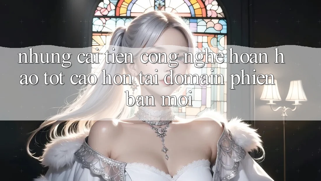 Những cải tiến công nghệ hoàn hảo tốt cao hơn tại domain phiên bản mới Những cải tiến công nghệ hoàn hảo tốt cao hơn tại domain phiên bản mới