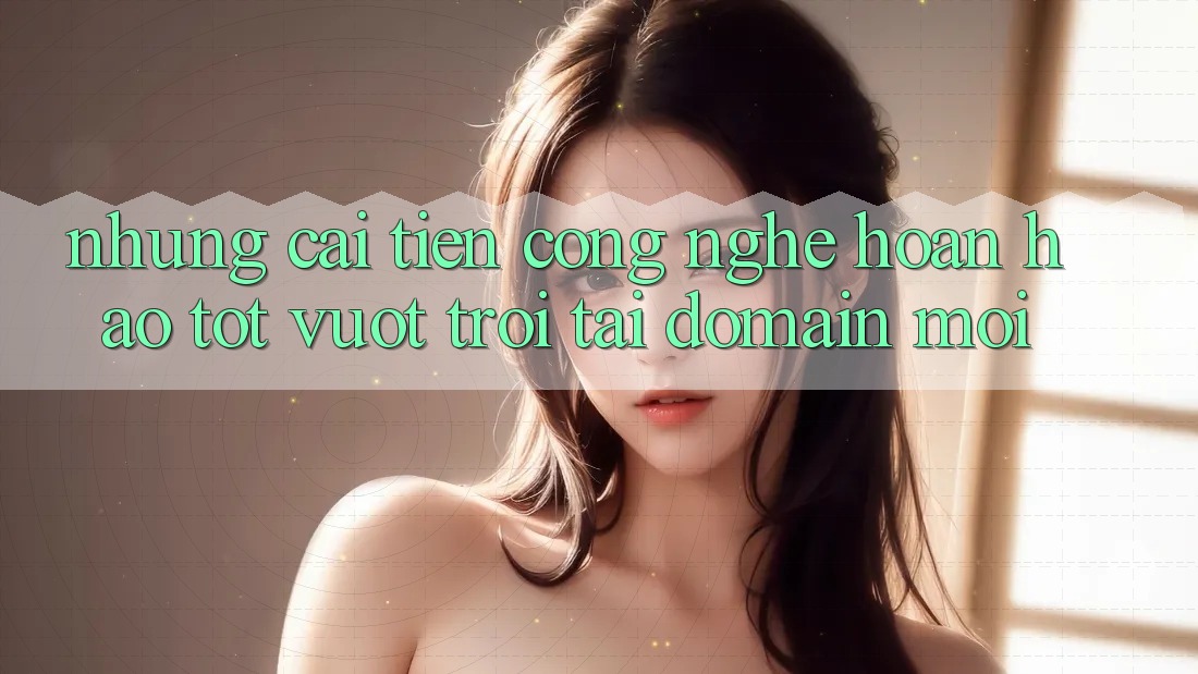 Những cải tiến công nghệ hoàn hảo tốt vượt trội tại domain mới Những cải tiến công nghệ hoàn hảo tốt vượt trội tại domain mới