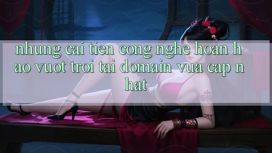 Những cải tiến công nghệ hoàn hảo vượt trội tại domain vừa cập nhật