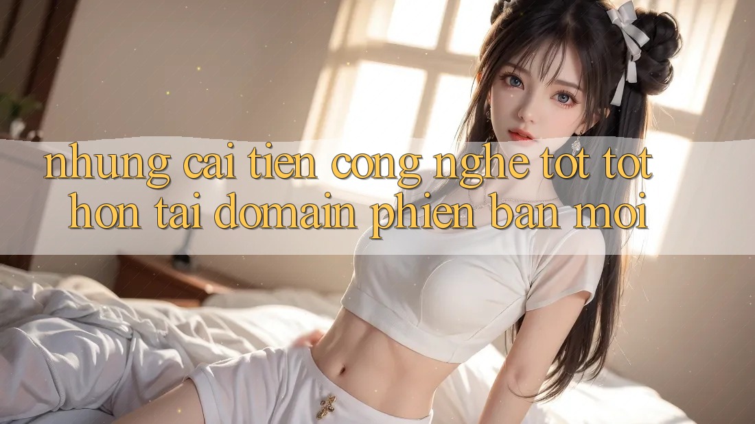 Những cải tiến công nghệ tốt tốt hơn tại domain phiên bản mới Những cải tiến công nghệ tốt tốt hơn tại domain phiên bản mới