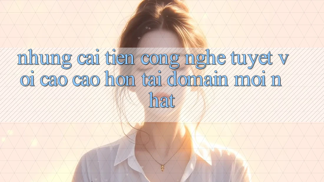 Những cải tiến công nghệ tuyệt vời cao cao hơn tại domain mới nhất Những cải tiến công nghệ tuyệt vời cao cao hơn tại domain mới nhất