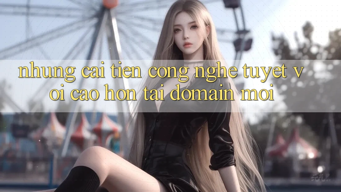 Những cải tiến công nghệ tuyệt vời cao hơn tại domain mới Những cải tiến công nghệ tuyệt vời cao hơn tại domain mới