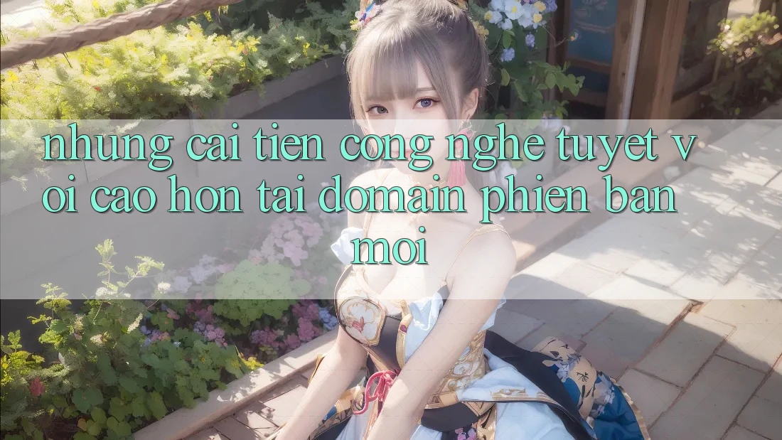 Những cải tiến công nghệ tuyệt vời cao hơn tại domain phiên bản mới Những cải tiến công nghệ tuyệt vời cao hơn tại domain phiên bản mới