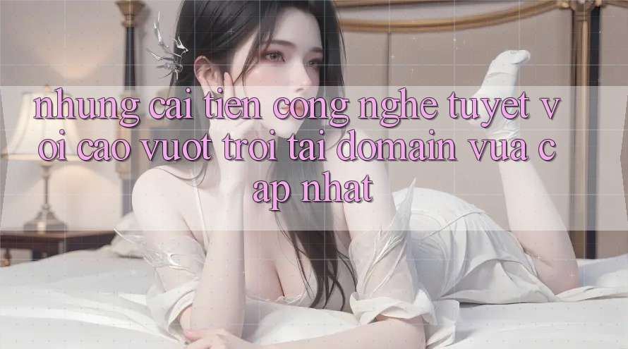 Những cải tiến công nghệ tuyệt vời cao vượt trội tại domain vừa cập nhật Những cải tiến công nghệ tuyệt vời cao vượt trội tại domain vừa cập nhật