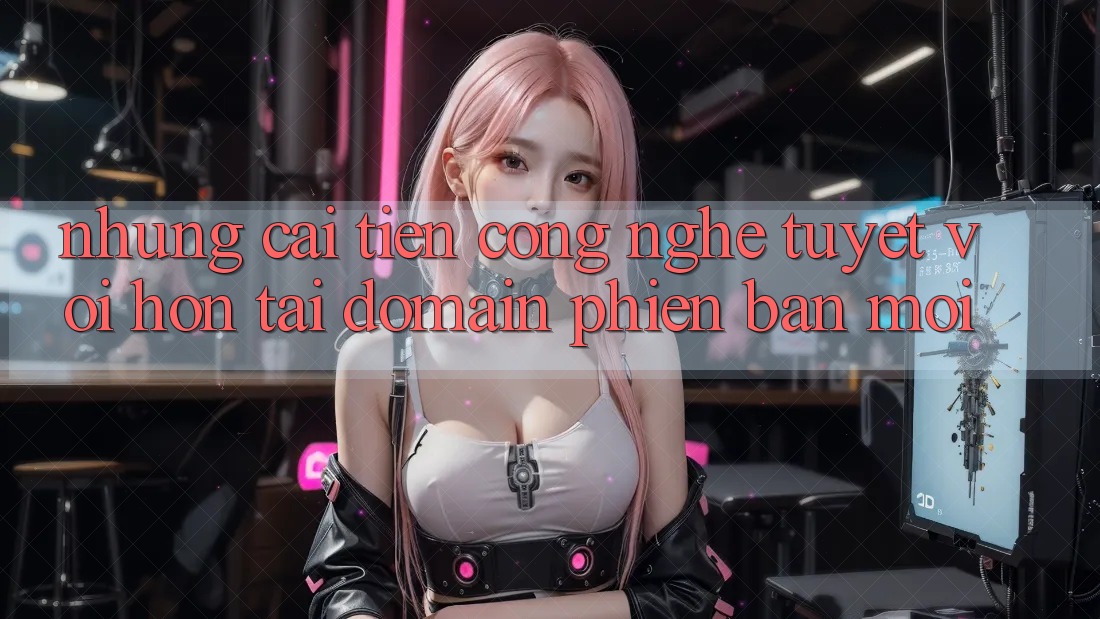 Những cải tiến công nghệ tuyệt vời hơn tại domain phiên bản mới Những cải tiến công nghệ tuyệt vời hơn tại domain phiên bản mới