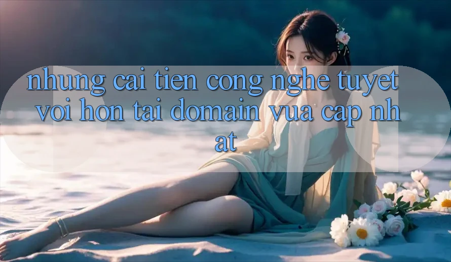 Những cải tiến công nghệ tuyệt vời hơn tại domain vừa cập nhật Những cải tiến công nghệ tuyệt vời hơn tại domain vừa cập nhật