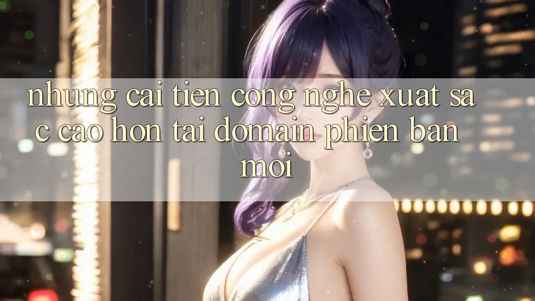 Những cải tiến công nghệ xuất sắc cao hơn tại domain phiên bản mới Những cải tiến công nghệ xuất sắc cao hơn tại domain phiên bản mới