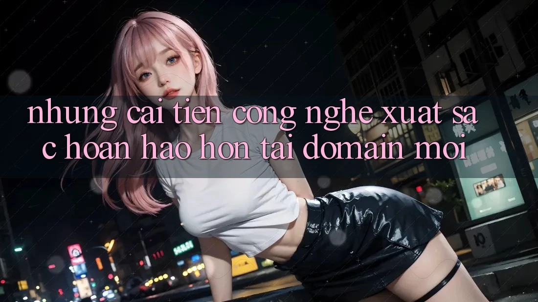 Những cải tiến công nghệ xuất sắc hoàn hảo hơn tại domain mới Những cải tiến công nghệ xuất sắc hoàn hảo hơn tại domain mới
