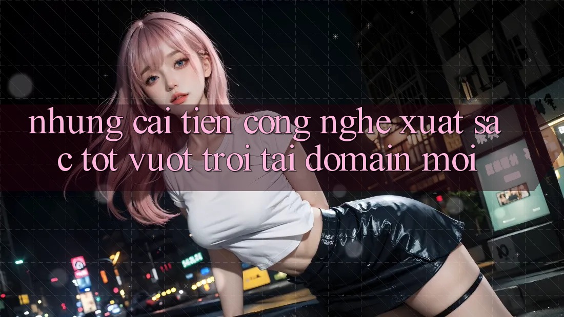 Những cải tiến công nghệ xuất sắc tốt vượt trội tại domain mới Những cải tiến công nghệ xuất sắc tốt vượt trội tại domain mới