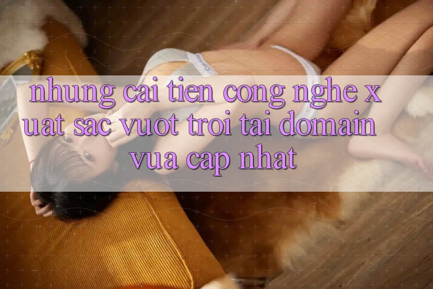 Những cải tiến công nghệ xuất sắc vượt trội tại domain vừa cập nhật Những cải tiến công nghệ xuất sắc vượt trội tại domain vừa cập nhật