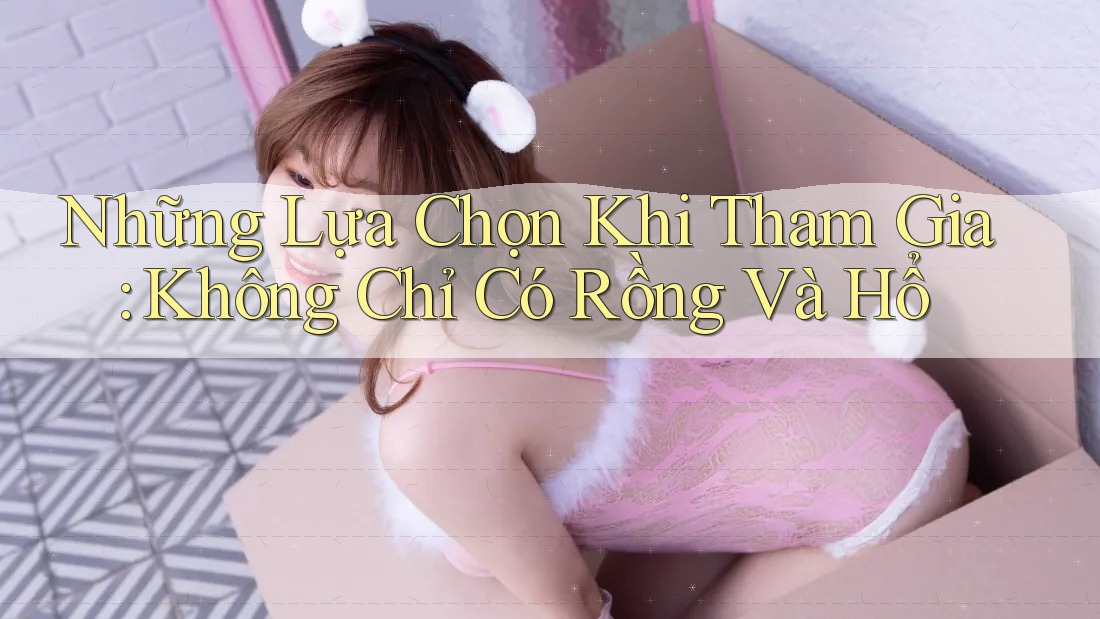 Những Lựa Chọn Khi Tham Gia: Không Chỉ Có Rồng Và Hổ