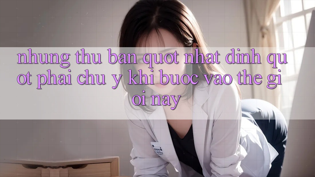 Những thứ bạn " nhất định" phải chú ý khi bước vào thế giới này Những thứ bạn " nhất định" phải chú ý khi bước vào thế giới này