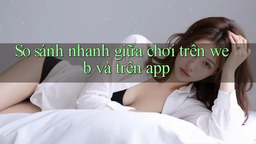 So sánh nhanh giữa chơi trên web và trên app So sánh nhanh giữa chơi trên web và trên app