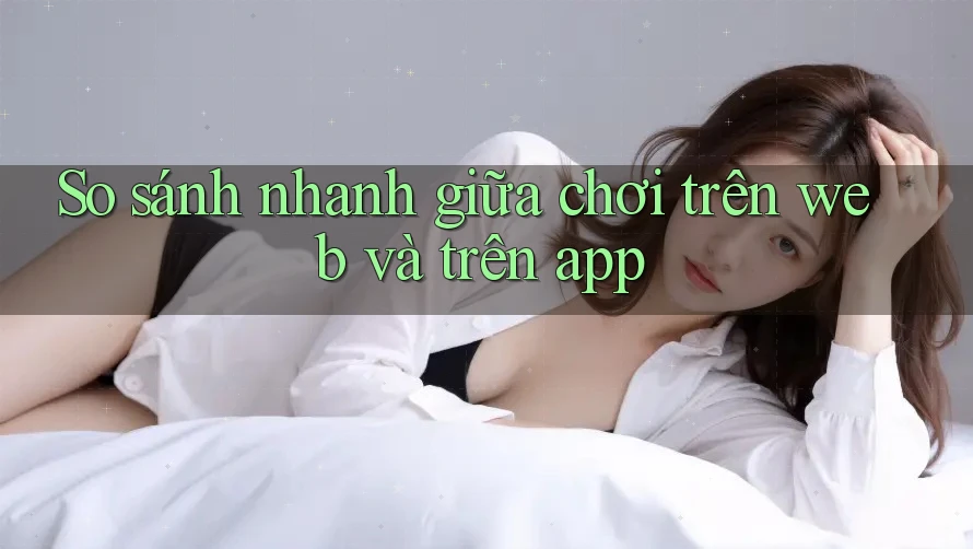 So sánh nhanh giữa chơi trên web và trên app So sánh nhanh giữa chơi trên web và trên app