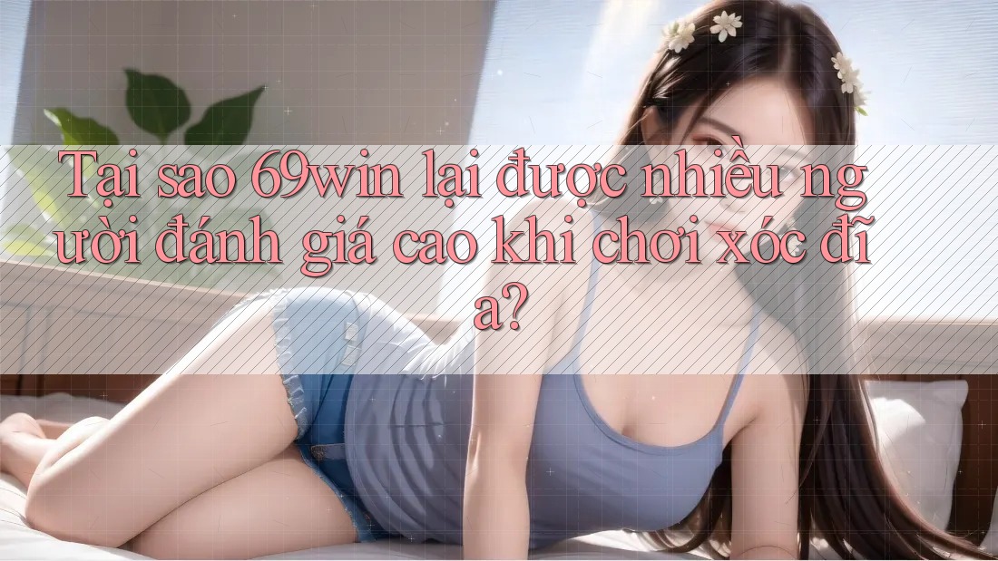 Tại sao 69win lại được nhiều người đánh giá cao khi chơi xóc đĩa?