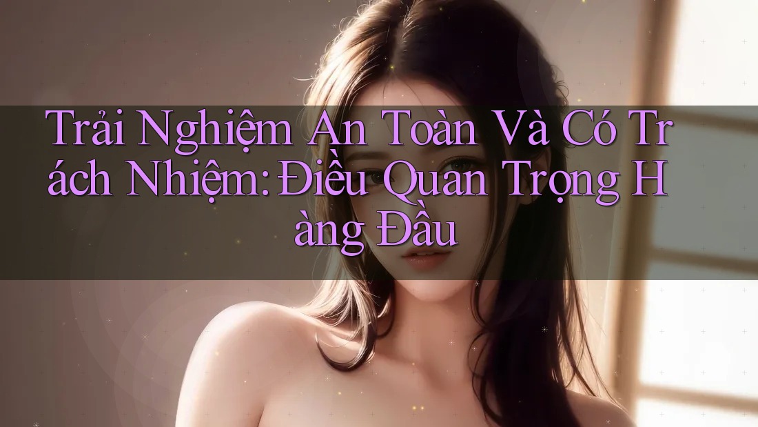 Trải Nghiệm An Toàn Và Có Trách Nhiệm: Điều Quan Trọng Hàng Đầu Trải Nghiệm An Toàn Và Có Trách Nhiệm: Điều Quan Trọng Hàng Đầu