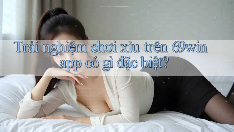 Trải nghiệm chơi xỉu trên 69win app có gì đặc biệt?