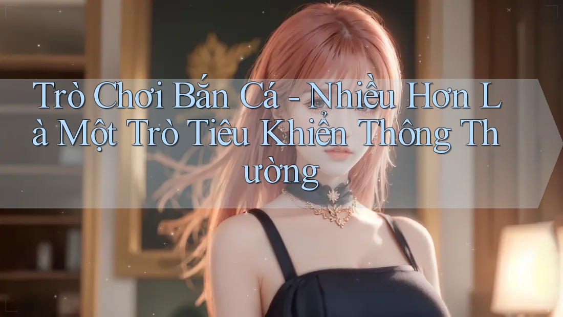 Trò Chơi Bắn Cá - Nhiều Hơn Là Một Trò Tiêu Khiển Thông Thường Trò Chơi Bắn Cá - Nhiều Hơn Là Một Trò Tiêu Khiển Thông Thường
